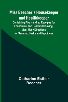 Miss Beecher's Housekeeper and Healthkeeper; Containing Five Hundred Receipes for Economical and Healthful Cooking; also, Many Directions for Securing by Beecher, Catharine Esther