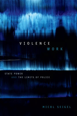 Violence Work: State Power and the Limits of Police by Seigel, Micol