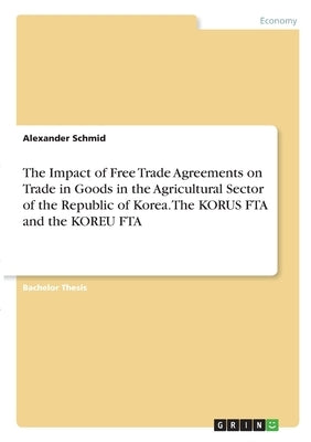 The Impact of Free Trade Agreements on Trade in Goods in the Agricultural Sector of the Republic of Korea. The KORUS FTA and the KOREU FTA by Schmid, Alexander