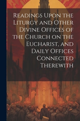 Readings Upon the Liturgy and Other Divine Offices of the Church on the Eucharist, and Daily Offices Connected Therewith by Anonymous