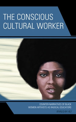 The Conscious Cultural Worker: Counter-Narratives of Black Women Artivists as Radical Educators by Ali, Khalilah