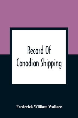 Record Of Canadian Shipping: A List Of Square-Rigged Vessels, Mainly 500 Tons And Over, Built In The Eastern Provinces Of British North America Fro by William Wallace, Frederick