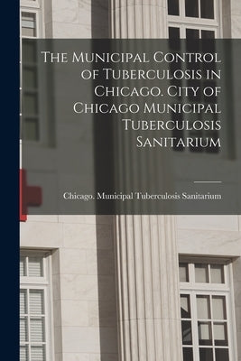 The Municipal Control of Tuberculosis in Chicago. City of Chicago Municipal Tuberculosis Sanitarium by Municipal Tuberculosis Sanitarium, Ch