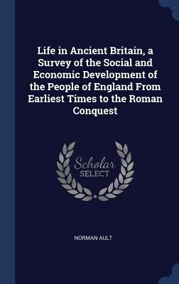 Life in Ancient Britain, a Survey of the Social and Economic Development of the People of England From Earliest Times to the Roman Conquest by Ault, Norman