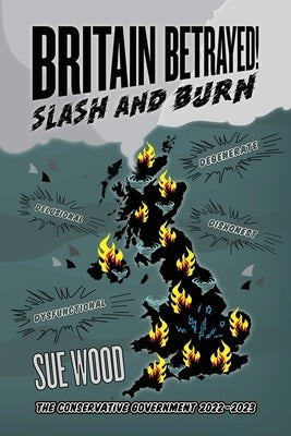 Britain Betrayed. Slash and Burn: Delusional, Dysfunctional, Dishonest and Degenerate. The Conservative Government 2022-2023 by Wood, Sue
