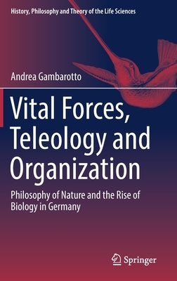 Vital Forces, Teleology and Organization: Philosophy of Nature and the Rise of Biology in Germany by Gambarotto, Andrea