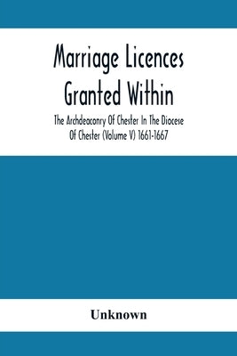 Marriage Licences Granted Within The Archdeaconry Of Chester In The Diocese Of Chester (Volume V) 1661-1667 by Unknown