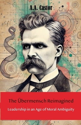 The Übermensch Reimagined: Leadership in an Age of Moral Ambiguity by Castor, A. a.
