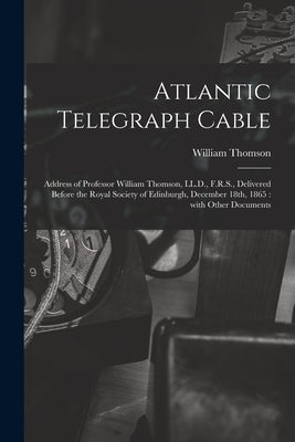 Atlantic Telegraph Cable [microform]: Address of Professor William Thomson, LL.D., F.R.S., Delivered Before the Royal Society of Edinburgh, December 1 by Thomson, William