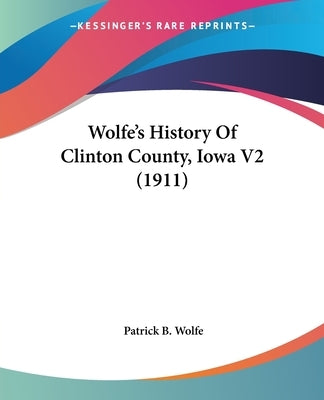 Wolfe's History Of Clinton County, Iowa V2 (1911) by Wolfe, Patrick B.