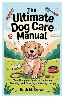 The Ultimate Dog Care Manual: Your Complete Guide to Nurturing, Training, and Ensuring a Healthy, Happy Dog by Brown, Beth M.