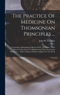 The Practice Of Medicine On Thomsonian Principles ...: Containing A Biographical Sketch Of Dr. Thomson ... With Practical Directions For Administering by Comfort, John W.