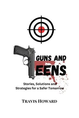 Guns and Teens: Stories, Solutions and Strategies for a Safer Tomorrow by Howard, Travis