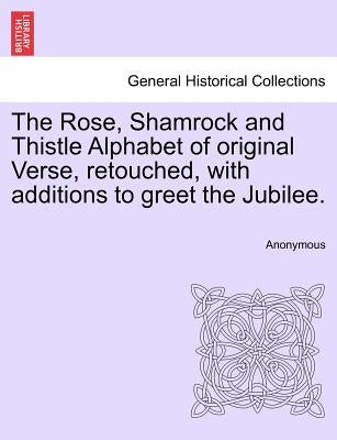 The Rose, Shamrock and Thistle Alphabet of Original Verse, Retouched, with Additions to Greet the Jubilee. by Anonymous