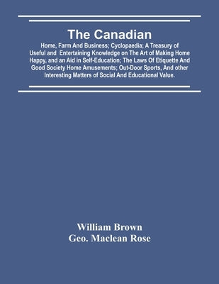 The Canadian: Home, Farm And Business; Cyclopaedia; A Treasury Of Useful And Entertaining Knowledge On The Art Of Making Home Happy, by Brown, William