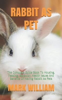 Rabbit as Pet: The Complete Guide Book To Housing, Feeding, Behavior, Health Issues And Benefits Of Having Rabbit As Pets by William, Mark