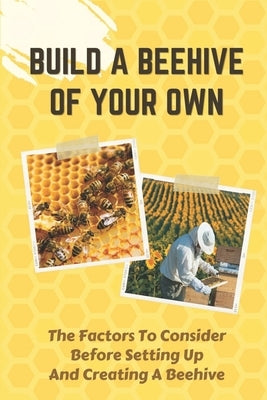 Build A Beehive Of Your Own: The Factors To Consider Before Setting Up And Creating A Beehive: Build Your Own Beehive by Biggio, Gail