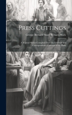 Press Cuttings: A Topical Sketch Compiled From the Editorial and Correspondence Columns of the Daily by Shaw, George Bernard Shaw Bernard