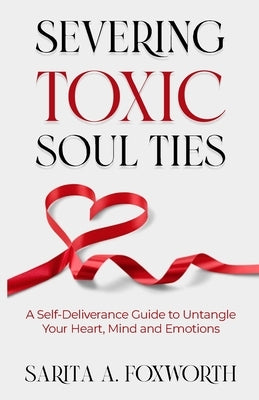 Severing Toxic Soul Ties: A Self-Deliverance Guide to Untangle Your Heart, Mind, and Emotions by Foxworth, Sarita A.
