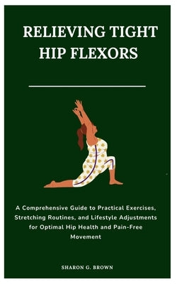 Relieving Tight Hip Flexors: A Comprehensive Guide to Practical Exercises, Stretching Routines, and Lifestyle Adjustments for Optimal Hip Health an by G. Brown, Sharon