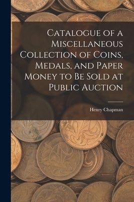 Catalogue of a Miscellaneous Collection of Coins, Medals, and Paper Money to Be Sold at Public Auction by Chapman, Henry