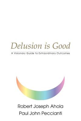 Delusion is Good: A Visionary Guide to Extraordinary Outcomes by Ahola, Robert Joseph