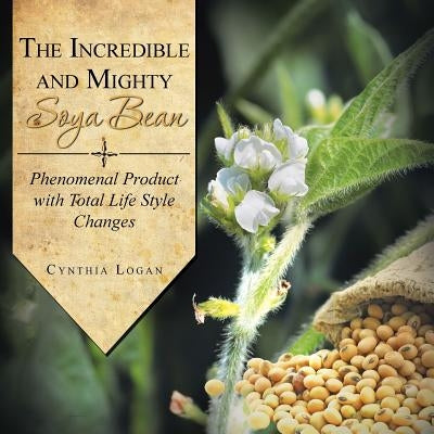 The Incredible and Mighty Soya Bean: Phenomenal Product with Total Life Style Changes by Logan, Cynthia