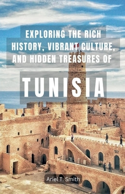 Exploring the Rich History, Vibrant Culture, and Hidden Treasures of Tunisia by Smith, Ariel T.