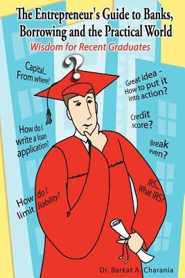 The Entrepreneur's Guide to Banks, Borrowing and the Practical World: Wisdom for Recent Graduates by Charania, Barkat A.