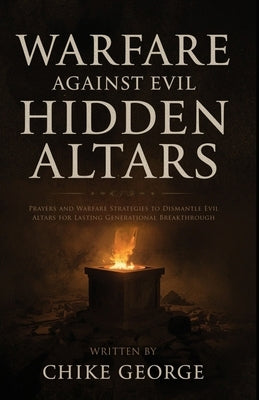 Warfare Against Evil Hidden Altars: Prayers and Warfare Strategies to Identify and Dismantle Evil Altars for Lasting Generational Breakthrough by George, Chike
