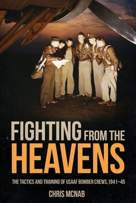 Fighting from the Heavens: Tactics and Training of Usaaf Bomber Crews, 1941-45 by McNab, Chris