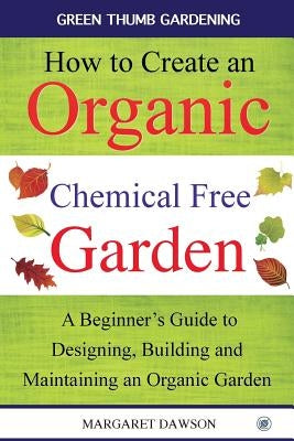 How to Create an Organic Chemical Free Garden: A Beginner's Guide to Building and Maintaining an Organic Garden by Dawson, Margaret