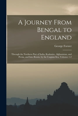 A Journey From Bengal to England: Through the Northern Part of India, Kashmire, Afghanistan, and Persia, and Into Russia, by the Caspian-Sea, Volumes by Forster, George