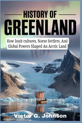 History of Greenland: How Inuit cultures, Norse Settlers, And Global Powers Shaped An Arctic Land by Johnson, Victor G.