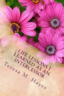 Life Lessons I Learned as an Intercessor by Hayes, Teresa M.