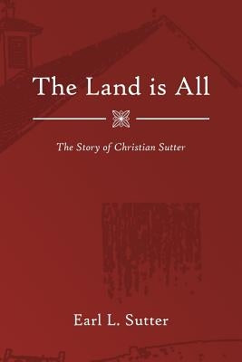 The Land Is All: The Story of Christian Sutter by Sutter, Earl L.