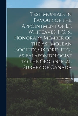 Testimonials in Favour of the Appointment of J.F. Whiteaves, F.G. S., Honorary Member of the Ashmolean Society, Oxford, Etc., as Palaeontologist to th by Anonymous