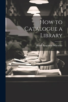 How to Catalogue a Library by Wheatley, Henry Benjamin