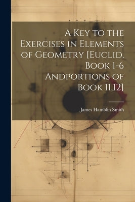 A Key to the Exercises in Elements of Geometry [Euclid, Book 1-6 Andportions of Book 11,12] by Smith, James Hamblin