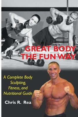 Great Body The Fun Way: A Complete Body Sculpting, Fitness, and Nutritional Guide by Rea, Chris R.