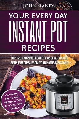 Your Every Day Instant Pot Recipes: TOP 120 Amazing, Healthy, Useful, Tasted, Simple Recipes From Your Home Assistant by Raney, John