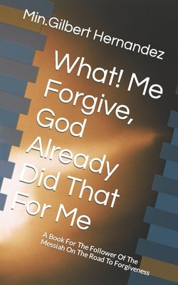 What! Me Forgive, God Already Did That For Me: A Book For The Follower Of The Messiah On The Road To Forgiveness by Hernandez LCDC, Gilbert