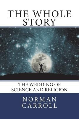 The Whole Story: The Wedding of Science and Religion by Carroll, Norman C.