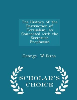 The History of the Destruction of Jerusalem, as Connected with the Scripture Prophecies - Scholar's Choice Edition by Wilkins, George