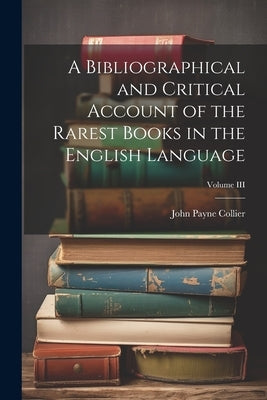 A Bibliographical and Critical Account of the Rarest Books in the English Language; Volume III by Collier, John Payne