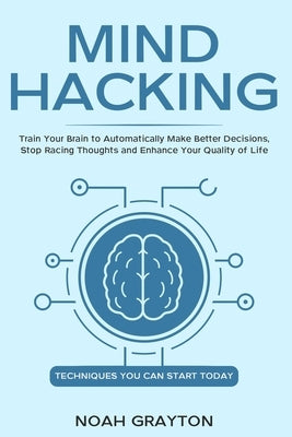 Mind Hacking: Train Your Brain to Automatically Make Better Decisions, Stop Racing Thoughts and Enhance Your Quality of Life by Grayton, Noah