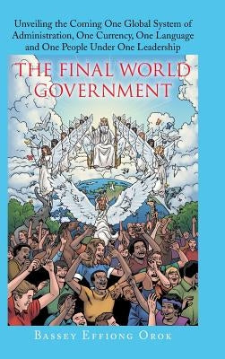 The Final World Government: Unveiling the Coming One Global System of Administration, One Currency, One Language and One People Under One Leadersh by Effiong Orok, Bassey