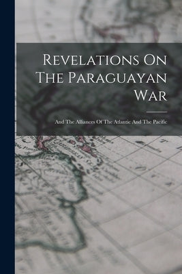 Revelations On The Paraguayan War: And The Alliances Of The Atlantic And The Pacific by Anonymous
