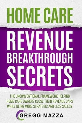 Home Care Revenue Breakthrough Secrets: The Unconventional Framework Helping Home Care Owners Close Their Revenue Gaps While Being More Strategic and by Mazza, Gregg