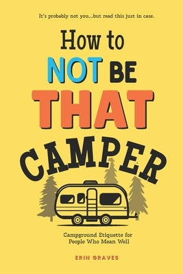 How To Not Be THAT Camper: Campground Etiquette For People Who Mean Well by Graves, Erin